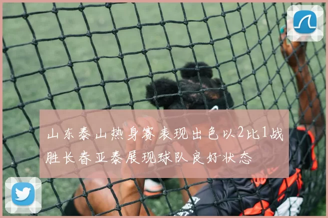 山东泰山热身赛表现出色以2比1战胜长春亚泰展现球队良好状态