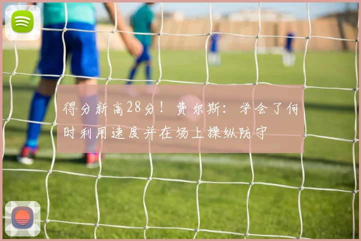 得分新高28分！费尔斯：学会了何时利用速度并在场上操纵防守