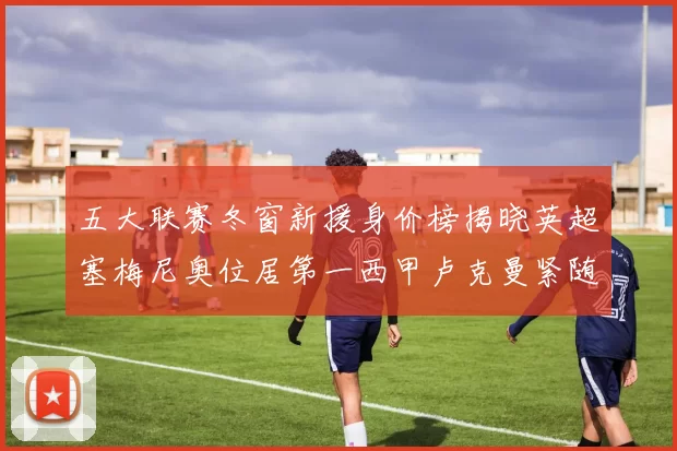 五大联赛冬窗新援身价榜揭晓英超塞梅尼奥位居第一西甲卢克曼紧随其后