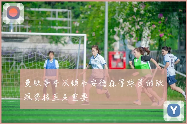 曼联争夺沃顿和安德森等球员的欧冠资格至关重要