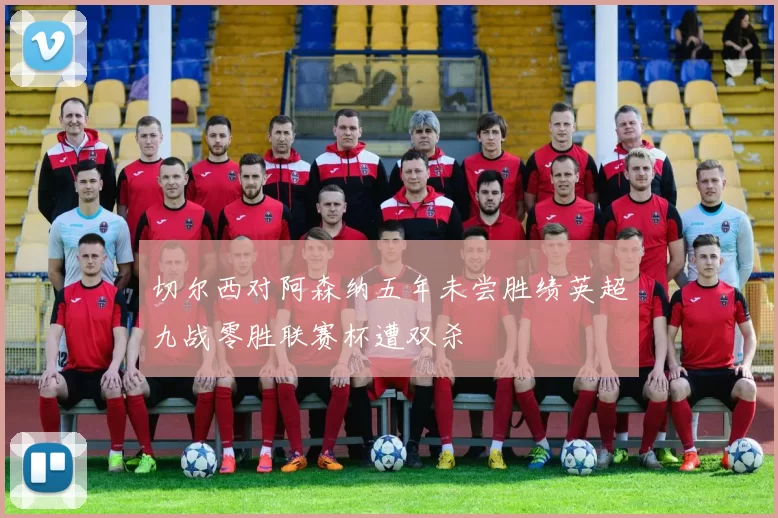 切尔西对阿森纳五年未尝胜绩英超九战零胜联赛杯遭双杀