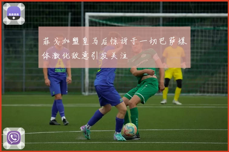 菲戈加盟皇马后惊讶于一切巴萨媒体激化敌意引发关注