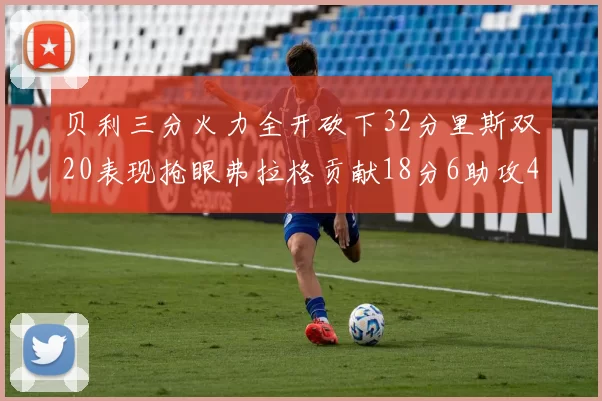 贝利三分火力全开砍下32分里斯双20表现抢眼弗拉格贡献18分6助攻4盖帽