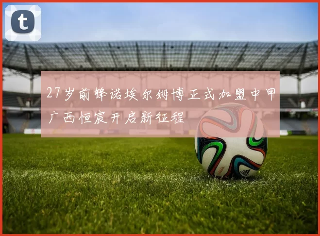 27岁前锋诺埃尔姆博正式加盟中甲广西恒宸开启新征程