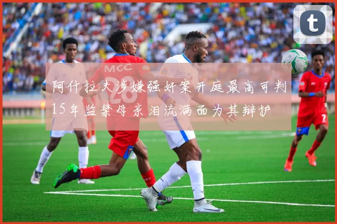 阿什拉夫涉嫌强奸案开庭最高可判15年监禁母亲泪流满面为其辩护