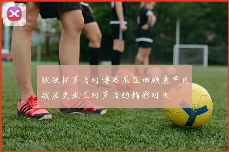 欧联杯罗马对博洛尼亚回顾意甲内战历史米兰对罗马的精彩对决