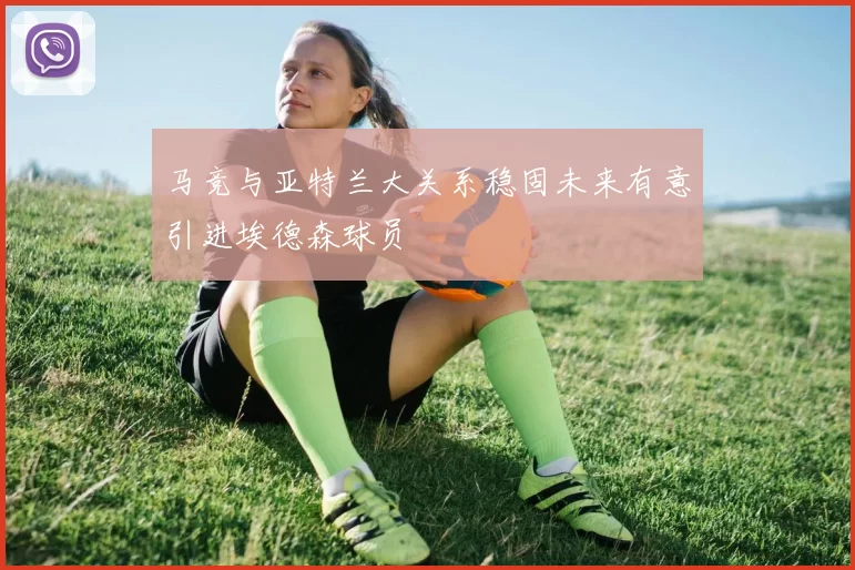 马竞与亚特兰大关系稳固未来有意引进埃德森球员