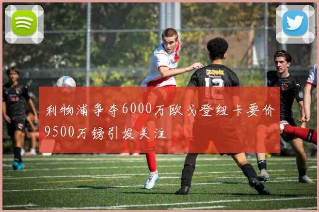 利物浦争夺6000万欧戈登纽卡要价9500万镑引发关注