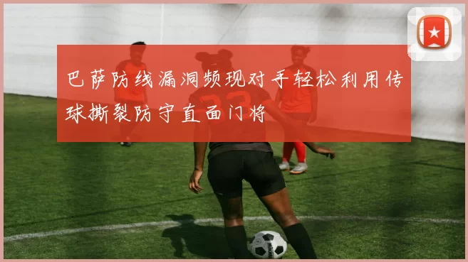 巴萨防线漏洞频现对手轻松利用传球撕裂防守直面门将