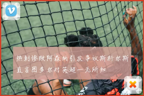 热刺惨败阿森纳引发争议斯科尔斯直言图多尔对英超一无所知