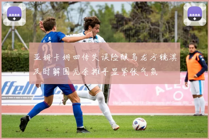 亚姆卡姆回传失误险酿乌龙方镜淇及时解围无奈摊手显紧张气氛