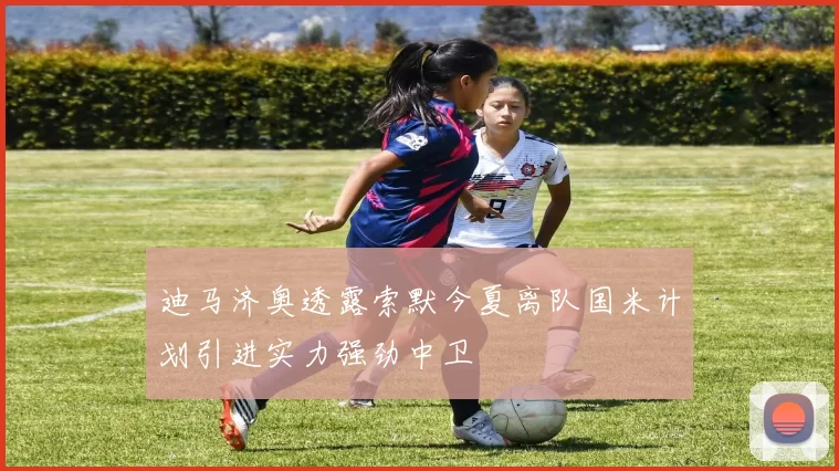 迪马济奥透露索默今夏离队国米计划引进实力强劲中卫